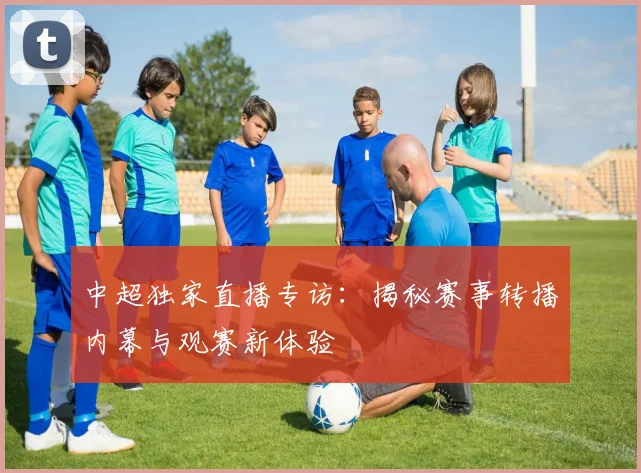 中超独家直播专访:揭秘赛事转播内幕与观赛新体验