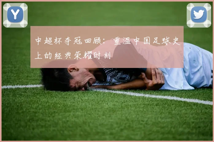 中超杯夺冠回顾:重温中国足球史上的经典荣耀时刻