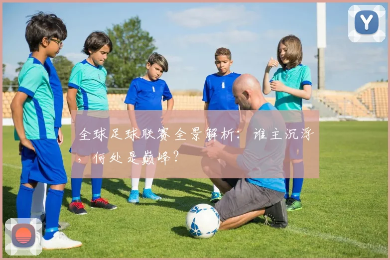 全球足球联赛全景解析:谁主沉浮,何处是巅峰?