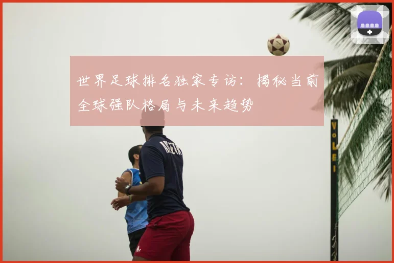 世界足球排名独家专访:揭秘当前全球强队格局与未来趋势