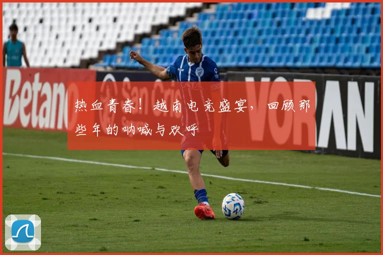 热血青春!越南电竞盛宴,回顾那些年的呐喊与欢呼