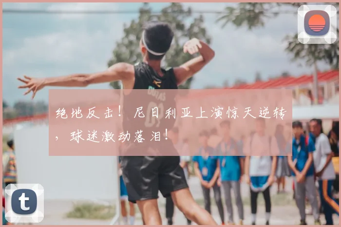 绝地反击！尼日利亚上演惊天逆转，球迷激动落泪！