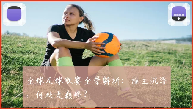 全球足球联赛全景解析：谁主沉浮，何处是巅峰？